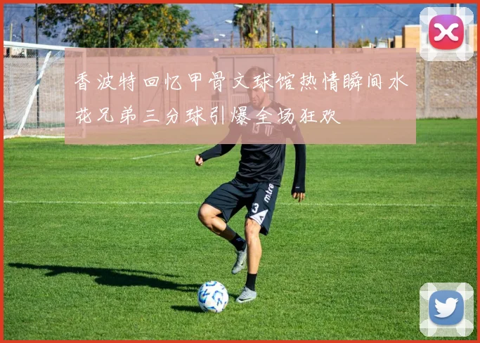 香波特回忆甲骨文球馆热情瞬间水花兄弟三分球引爆全场狂欢