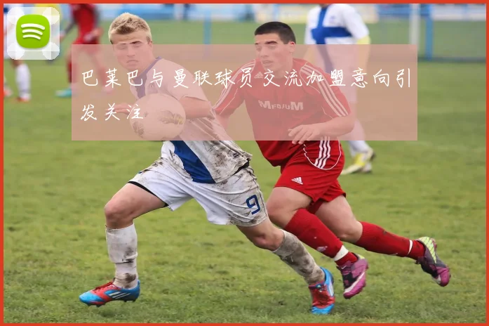 巴莱巴与曼联球员交流加盟意向引发关注