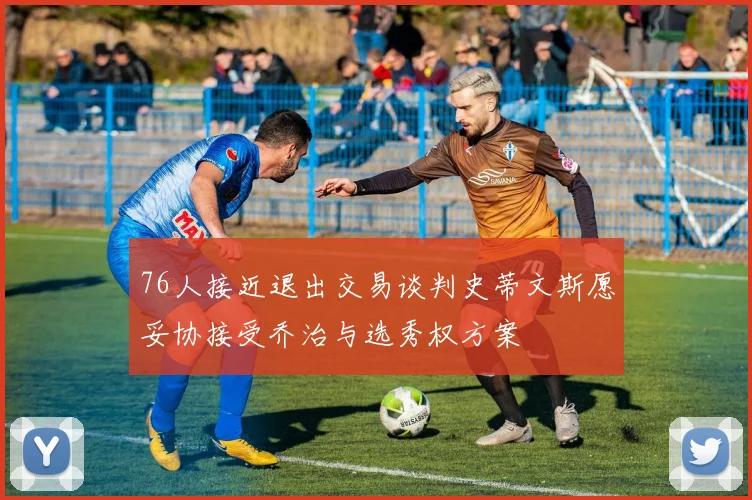 76人接近退出交易谈判史蒂文斯愿妥协接受乔治与选秀权方案