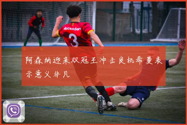 阿森纳迎来双冠王冲击良机希曼表示意义非凡