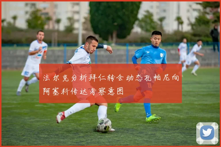 法尔克分析拜仁转会动态孔帕尼向阿塞科传达考察意图
