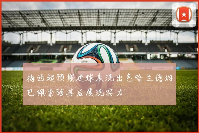 梅西超预期进球表现出色哈兰德姆巴佩紧随其后展现实力
