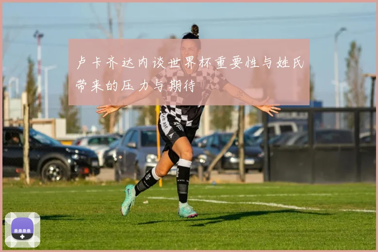 卢卡齐达内谈世界杯重要性与姓氏带来的压力与期待