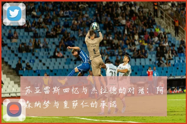 苏亚雷斯回忆与杰拉德的对话：阿森纳梦与皇萨仁的承诺