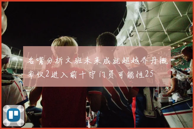 名嘴分析文班未来成就超越乔丹概率仅2进入前十守门员可能性25