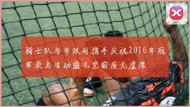 骑士队与市政府携手庆祝2016年冠军荣光活动盛况空前座无虚席