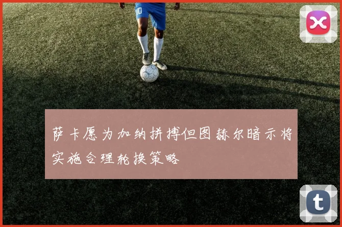萨卡愿为加纳拼搏但图赫尔暗示将实施合理轮换策略