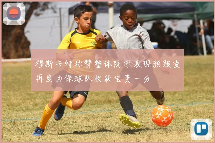 穆斯卡特称赞整体防守表现颜骏凌再度力保球队收获宝贵一分