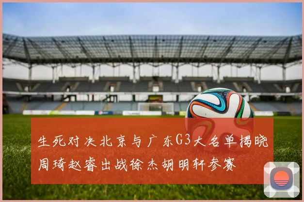 生死对决北京与广东G3大名单揭晓周琦赵睿出战徐杰胡明轩参赛