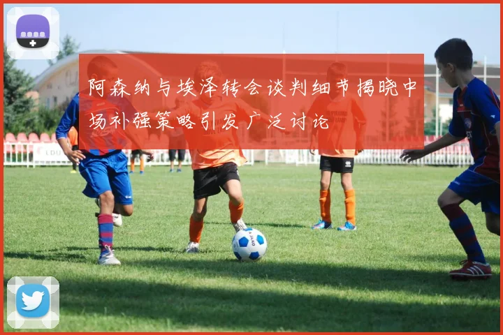 阿森纳与埃泽转会谈判细节揭晓中场补强策略引发广泛讨论