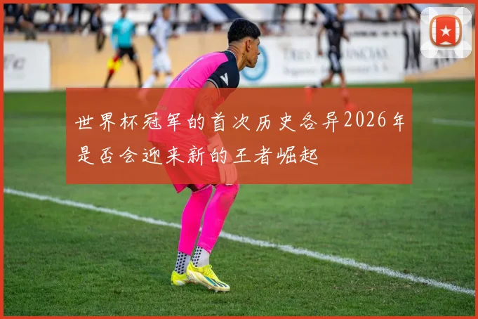 世界杯冠军的首次历史各异2026年是否会迎来新的王者崛起