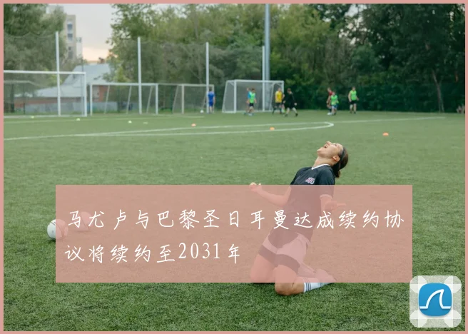 马尤卢与巴黎圣日耳曼达成续约协议将续约至2031年