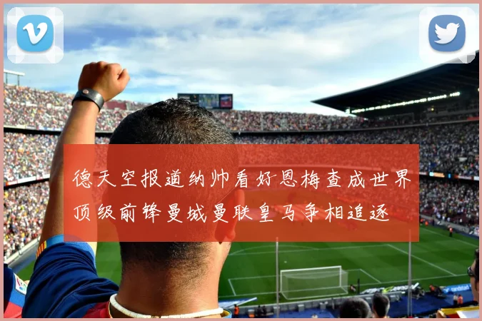 德天空报道纳帅看好恩梅查成世界顶级前锋曼城曼联皇马争相追逐
