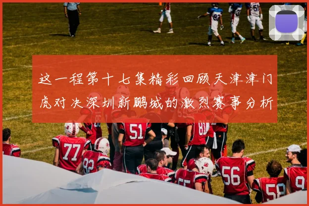 这一程第十七集精彩回顾天津津门虎对决深圳新鹏城的激烈赛事分析与亮点解读