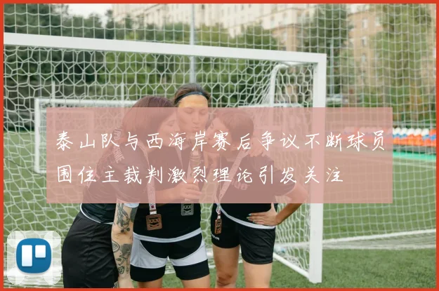 泰山队与西海岸赛后争议不断球员围住主裁判激烈理论引发关注