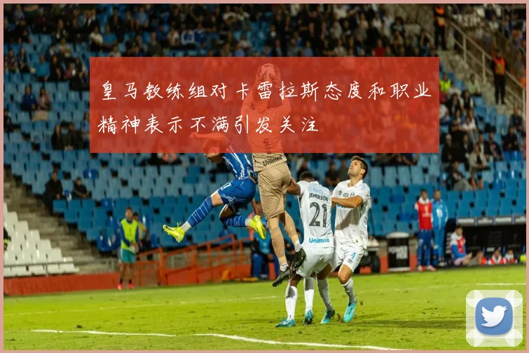 皇马教练组对卡雷拉斯态度和职业精神表示不满引发关注