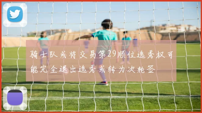 骑士队或将交易第29顺位选秀权可能完全退出选秀或转为次轮签