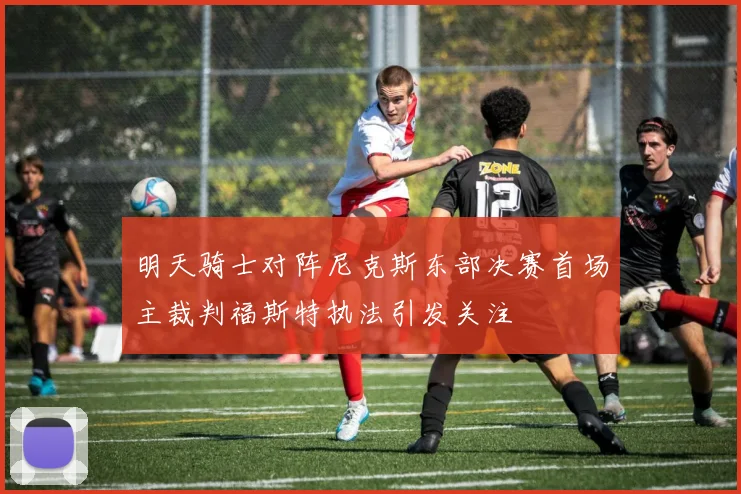 明天骑士对阵尼克斯东部决赛首场主裁判福斯特执法引发关注