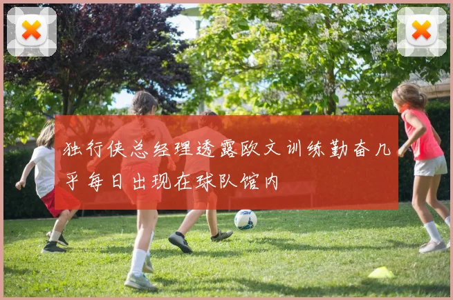 独行侠总经理透露欧文训练勤奋几乎每日出现在球队馆内