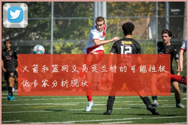火箭和篮网交易莫兰特的可能性极低专家分析现状