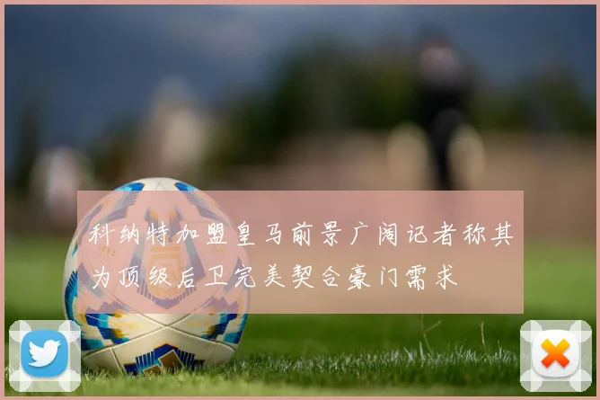科纳特加盟皇马前景广阔记者称其为顶级后卫完美契合豪门需求