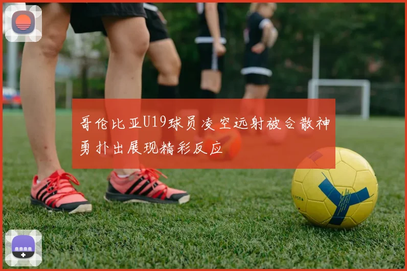 哥伦比亚U19球员凌空远射被合散神勇扑出展现精彩反应