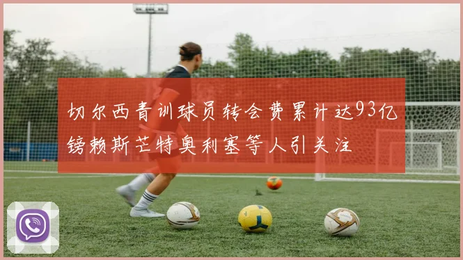 切尔西青训球员转会费累计达93亿镑赖斯芒特奥利塞等人引关注