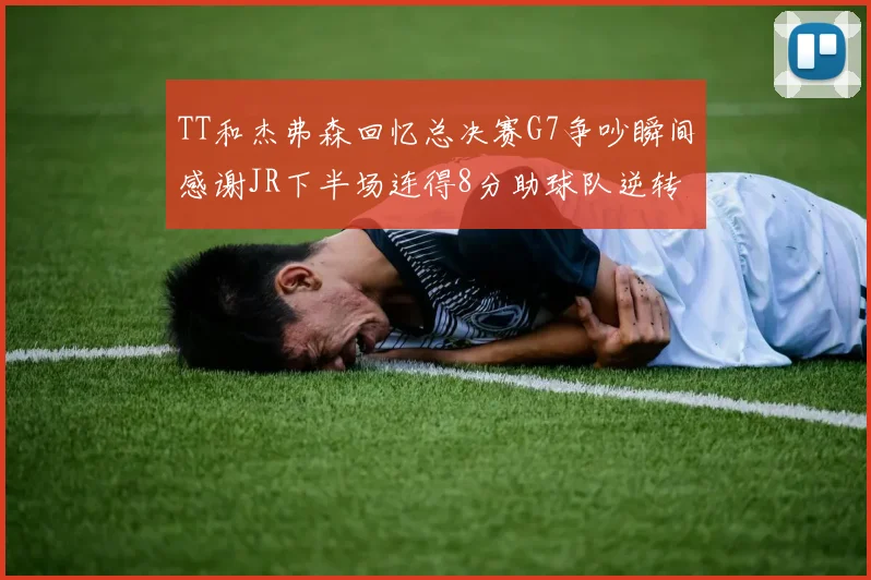 TT和杰弗森回忆总决赛G7争吵瞬间感谢JR下半场连得8分助球队逆转