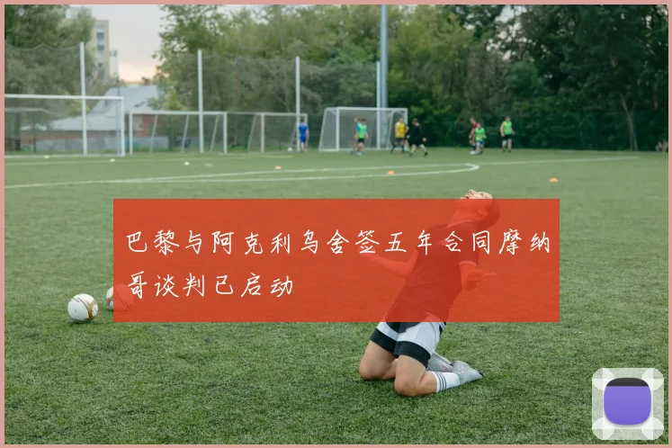 巴黎与阿克利乌舍签五年合同摩纳哥谈判已启动